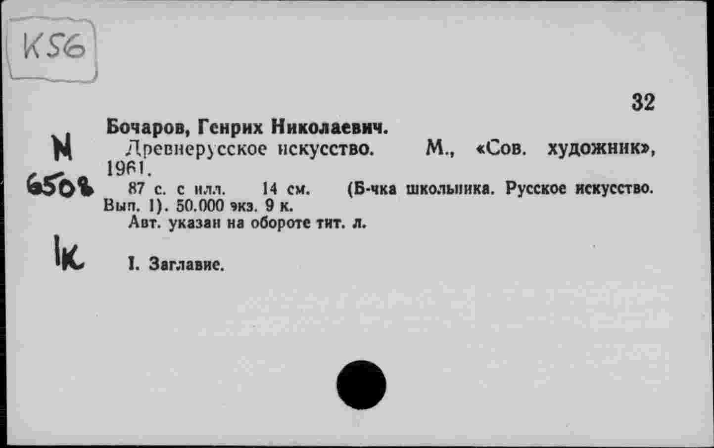 ﻿КЯб1
-----)
H àSbi
lie
32
Бочаров, Генрих Николаевич.
Древнерусское искусство. М., «Сов. художник», 1961.
87 с. с илл. 14 см. (Б-чка школьника. Русское искусство. Вып. 1). 50.000 экз. 9 к.
Авт. указан на обороте тит. л.
I. Заглавие.